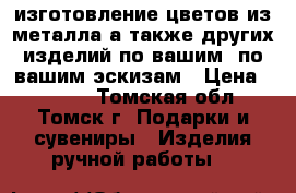 изготовление цветов из металла,а также других изделий по вашим  по вашим эскизам › Цена ­ 1 500 - Томская обл., Томск г. Подарки и сувениры » Изделия ручной работы   